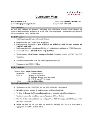 Curriculum Vitae

MILIND JANGALE Contact No: 9730009997/ 9730001317
E-mail:milindjangale7@gmail.com Passport No:K 1901599
Career Objective
To work with company that provides a motivating work environment, in which I can contribute my
technical skills to enhance productivity & at the same time achieving the Organizational objectives with
the attribute of time, quality and discipline.
Profile Overview
 Total Experience of 5 years in Network Domain
 Onsite Installing and Configuring Cisco Routers
 Configuration & Installation Cisco ASR-920i and ASR-920o ,ASR 901, core router’s are
ASR 903,ASR 9010,
 Performing day to day operations and design of a multicast network based on CISCO Equipment
 successfully Drive LTE ODU Polite project (Airtel)
 Well acquainted with Configure routers and switch. Completed training in CCNA From GNS
Technology
 Excellent communication skills and ability to perform on the job
 Customer service(CSMM) / SLA
Work Experience:
Company Name: Cisco System Pvt Ltd
Designation : L2 network engineer
Projects : Worked on two projects
1) Reliance 4G core router integration
2) ATP1B and ATP1 C testing
From : 06-may-15 to till Date
Current Responsibilities:
 Worked on ASR 901, 920 I,920O, 903 and 9000 9010 series Cisco routers
 IP/MPLS network planning & Implementation in Maharashtra Circle.
 To drive the Project for Network Integration in co-ordination with different functions.
 Technical support like installation and configurations of Cisco Routers.
 Plan for 1G fiber links and Install and configure Cisco ASR 901, Cisco ASR 920 Routers for 1G
fiber links connectivity.
 Design and Plan for 10G fiber links and install and configure the Cisco ASR 903 Router at
aggregation level (AG1 & Metro AG1).
 