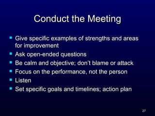 Conduct the MeetingConduct the Meeting
 Give specific examples of strengths and areasGive specific examples of strengths and areas
for improvementfor improvement
 Ask open-ended questionsAsk open-ended questions
 Be calm and objective; don’t blame or attackBe calm and objective; don’t blame or attack
 Focus on the performance, not the personFocus on the performance, not the person
 ListenListen
 Set specific goals and timelines; action planSet specific goals and timelines; action plan
2727
 