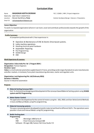 Curriculum Vitae
Name : BAGADKAR ADITYA DEORAM PLC | SCADA | HMI | ProjectIntegration
MobileNo : 8087709227 / 8484079410
Location : Deccan Gymkhana, Pune Control HardwareDesign | Sensors | Pneumatics
Email ID : adityabagadkar47@gmail.com
Career Objective:
To work in a reputed organizationwherein I can learn, excel and contribute professionally towards the growth of the
organisation
Profile Summary:
A Competent professional with 1 Year experience in:
 Operation & Maintenance of CNC & Electric Drive based systems.
 Lathe machine operations
 Handling electrical panel hardware
 Automobile Repairing
 PLC Programming
 SCADA Design
 HMI
Work Experience & courses:
Organization: Valeo India Pvt. ltd (7 August 2014 )
Designation: Trainee Engineer.
Duration: 1year
Valeois a multinational automotive supplierbasedinFrance,providingawide range of productsto auto manufacturers
and after-markets. In lonikand, Pune plant manufacturing alternator, starter and regulator units.
Organization: Just Engineering Pvt. Ltd (February 2015)
Duration: 4 Months.
Course in Industrial automation
Projects:
 Material Sorting Conveyor Belt :
End -To-Endelectrical designinganddevelopmentof the conveyerbasedMaterial Sorting system using SCADA
system and PLC Programming
 Motor Starter Control
The applicationdevelopedwasforthe control of motorsusingthe - DOL, RDOL and Star-DeltaControl Methods
inAuto andManual Modes usingPLC programming.
 Material Conveying systems
Thiswas a conveyingsystemdevelopedtotransfermaterial and feed to different SILO’s. The operations were
possible in Auto and manual Modes using PLC programming.
 Bottle feeling plant:
Programming:
PLC : Micrologix 1400 Series B
HMI : Panel View plus Compact 600
Software : RS Logix 500, Factory Talk View Studio 7.0
 