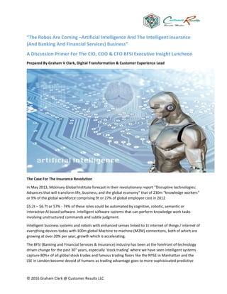 © 2016 Graham Clark @ Customer Results LLC
“The Robos Are Coming –Artificial Intelligence And The Intelligent Insurance
(And Banking And Financial Services) Business”
A Discussion Primer For The CIO, COO & CFO BFSI Executive Insight Luncheon
Prepared By Graham V Clark, Digital Transformation & Customer Experience Lead
The Case For The Insurance Revolution
In May 2013, Mckinsey Global Institute forecast in their revolutionary report “Disruptive technologies:
Advances that will transform life, business, and the global economy” that of 230m “knowledge workers”
or 9% of the global workforce comprising 9t or 27% of global employee cost in 2012
$5.2t – $6.7t or 57% - 74% of these roles could be automated by cognitive, robotic, semantic or
interactive AI based software. Intelligent software systems that can perform knowledge work tasks
involving unstructured commands and subtle judgment.
Intelligent business systems and robots with enhanced senses linked to 1t internet of things / internet of
everything devices today with 100m global Machine to machine (M2M) connections, both of which are
growing at over 20% per year, growth which is accelerating.
The BFSI (Banking and Financial Services & Insurance) industry has been at the forefront of technology
driven change for the past 30” years, especially ‘stock trading’ where we have seen intelligent systems
capture 80%+ of all global stock trades and famous trading floors like the NYSE in Manhattan and the
LSE in London become devoid of humans as trading advantage goes to more sophisticated predictive
 
