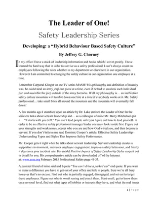 1 | P a g e
The Leader of One!
Safety Leadership Series
Developing: a “Hybrid Behaviour Based Safety Culture”
By Jeffrey G. Chorney
n my office I have a stack of leadership information and books which I covet greatly. I have
learned the hard way that in order to survive as a safety professional I can’t always count on
employees following the rules whether in my department or elsewhere in our organization.
However I am committed to changing the safety culture in our organization one employee at a
time.
Remember Corporal Klinger on the TV series MASH? His philosophy and definition of insanity
was; he could steal an army jeep one piece at a time, even if he had to swallow each individual
part and assemble the jeep outside of the army barracks. Well my philosophy is… an ineffective
safety culture mountain will tumble down one bite at a time if everybody works at it. Mr. Safety
professional… take small bites all around the mountain and the mountain will eventually fall
down!
A few months ago I stumbled upon an article by Dr. Lake entitled the Leader of One! In the
series he talks about servant leadership and… as a colleague of mine Mr. Barry Mitchelson put
it… “It starts with you Jeff.” You can’t lead people until you figure out how to lead yourself. In
order to be an effective safety professional/manager/leader one must look inside first. Figure out
your strengths and weaknesses, accept who you are and how God wired you, and then become a
servant. If you don’t believe me read Dominic Cooper’s article; Effective Safety Leadership -
Understanding Types and Styles That Improve Safety Performance.
Mr. Cooper gets it right when he talks about servant leadership. Servant leadership creates a
supportive environment, increases employee engagement, improves safety behaviour, and finally
it decreases your incident rate. His model Positive Impact of Safety Leadership Styles maps it out
in detail for you. His comprehensive article can be downloaded off of the Internet
at: www.asse.org February 2015 Professional Safety page 49-53.
A pastoral friend of mine said and I quote “You can’t drive a parked car” end quote. If you want
to make a difference you have to get out of your office and talk to people. Sure we’re all busy
however that’s no excuse. Find out who is partially engaged, disengaged, and set out to target
these employees. Figure out who is worth saving and coach them. Start small; get to know them
on a personal level, find out what types of hobbies or interests they have, and what the real issues
I
 