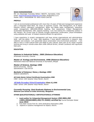 SHAJI RAMAKRISHNAN
M5- 15, Vidyanagar Township, Bellary -583275 , Karnataka, India
Email: shajiramakrishnan70@gmail.com/shaji_ehs@yahoo.co.in.
Mobile: 0091+ 9449598288 Tel: 0091+8395+240728
PROFILE
I am an environmental professional with more than 19 years of field and management experience
with a integrated Steel Plant. My areas of expertise include EHS Management, Air & Water
Pollution control, Laboratory management, Water and Waste water management, Hazardous
waste management, QMS-EMS-OSHAS Auditing, Risk assessment, Project Management,
Sustainable Development, CSR, Capacity Building. I am now looking for a leadership position in
the industry. My current area of interest includes biodiversity conservation, phyto-remediation
using wetlands and used of treated industrial effluent for agriculture.
I have experience in project management and have strong organizational and administrative
skills with the ability to meet tight deadlines. I have specific experience in research, data
collection and analysis. I am passionate about conservation and environment protection I am
able to work in multi-cultural team and adapt to new cultures. Early part of my career involved
working and living in remote areas often under difficult terrain, climatic conditions with significant
field work.
EDUCATION
Diploma in Industrial Safety , 2005 (Distance Education)
Annamalai University, Chennai
Master of Ecology and Environment, 1998 (Distance Education)
Makhanlal Chaturvedi National University of Journalism, Bhopal
Master of Science, Geology 1996
Ranchi University, Ranchi
Specialization: Coal and Oil
Bachelor of Science,( Hons.), Geology 1993
RANCHI UNIVERSITY,
All India Senior School Certificate Examination,1998
CBSE School :DAV Jawahar Vidya Mandir, Ranchi
All India Secondary School Examination (Class X),1996
CBSE School :DAV Jawahar Vidya Mandir, Ranchi
Currently Pursuing: Post Graduate Diploma in Environmental Law,
National Law School of India University, Bangalore
OTHER QUALIFICATION(S)/ CERTIFICATION(S) ATTENDED
1. Lead auditor for Integrated Management System (ISO-9001,ISO
14001,OSHAS18001,ISO/TS 16469) certified by Course Exemplar Global
June 2015
2. First Aider Course from St. Johns Ambulance Association,2005
3. Diploma in systems management for Aptech, Ranchi.
 