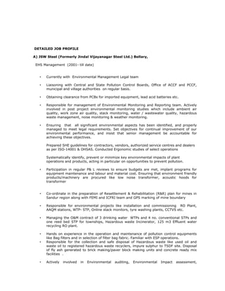 DETAILED JOB PROFILE
A) JSW Steel (Formerly Jindal Vijayanagar Steel Ltd.) Bellary,
EHS Management (2001- till date)
• Currently with Environmental Management Legal team
• Liaisoning with Central and State Pollution Control Boards, Office of ACCF and PCCF,
municipal and village authorities on regular basis.
• Obtaining clearance from PCBs for imported equipment, lead acid batteries etc.
• Responsible for management of Environmental Monitoring and Reporting team. Actively
involved in post project environmental monitoring studies which include ambient air
quality, work zone air quality, stack monitoring, water / wastewater quality, hazardous
waste management, noise monitoring & weather monitoring.
• Ensuring that all significant environmental aspects has been identified, and properly
managed to meet legal requirements. Set objectives for continual improvement of our
environmental performance, and insist that senior management be accountable for
achieving these objectives.
Prepared SHE guidelines for contractors, vendors, authorized service centres and dealers
as per ISO-14001 & OHSAS. Conducted Ergonomic studies of select operations
Systematically identify, prevent or minimize key environmental impacts of plant
operations and products, acting in particular on opportunities to prevent pollution.
• Participation in regular P& L reviews to ensure budgets are met, implant programs for
equipment maintenance and labour and material cost. Ensuring that environment friendly
products/machinery are procured like low noise transformer, acoustic hoods for
transformer
• Co-ordinate in the preparation of Resettlement & Rehabilitation (R&R) plan for mines in
Sandur region along with FEMI and ICFRI team and GPS marking of mine boundary
• Responsible for environmental projects like installation and commissioning RO Plant,
AAQM stations, WTP- STP, Online stack monitors, tyre washing plants, CCTVS etc.
• Managing the O&M contract of 3 drinking water WTPs and 4 no. conventional STPs and
one reed bed STP for townships, Hazardous waste Incinerator, 125 m3 Effluent water
recycling RO plant.
• Hands on experience in the operation and maintenance of pollution control equipments
like Bag filters and in selection of filter bag fabric. Familiar with ESP operations.
• Responsible for the collection and safe disposal of Hazardous waste like used oil and
waste oil to registered hazardous waste recyclers, impure sulphur to TSDF site. Disposal
of fly ash generated to brick making/paver block making units and concrete ready mix
facilities .
• Actively involved in Environmental auditing, Environmental Impact assessment,
 