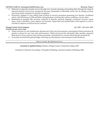 DENISE GARCIA: denisegarcia620@yahoo.com Resume, Page 2
 Delivered exceptional customer service through new accounts openings and guiding them through the range of
financial products and services, prospected necessary information to efficiently service new & existing accounts
and assure timely resolution of customer complaints.
 Proactively engaged in cross selling, bank products & services promotion generating new business. Facilitated
clients with Processing of ATM and debit card applications resolving their queries, problems, and pin offset.
 Maintained & managed IRA accounts, certificate of deposits, payment stoppage, overdrawn accounts, return
items, credit verifications, direct deposit, and transfers. Supervised and assisted tellers with inquiries as well as
activities to improve overall services to customer.
Orange County Trust Company July 2000 – December 2005
Teller/Customer Service Rep
 Aided customers in cash withdrawals, deposits and credit card advancements, participated in bank promotions &
product ventures for new loan rates and insurance. Filled and proved the automated teller machine, prepared
Bank Secrecy forms, treasury taxes and loan payments, and trained new recruits enhancing their productivity.
 Accurately reconciled the general ledger removing any discrepancies and assuring accurate disclosure.
ED U C A T I O N & C R E D E N T I A L S
Associate in Applied Science, Finance, Orange County Community College, 2010
Certificate in Financial Accounting / Principles of Banking, American Institute of Banking, 2002
 