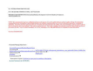 S.C. PANGIRAN BUDI SERVICES S.R.L
CUI : RO 26431686 COMERTULUI REG.: J22/77/22.01.2010
PRESIDENT/OWNER/PRINCIPAL/International Business Development C.E.O (US Chamber of Commerce)
ASEAN/EUROPE/USA
NOTE: This communication is private, confidential and between the parties. It is not for public disclosure and not a public offering. The information
contained herein may be proprietary and privileged and does not constitute a legal agreement, nor is it to be construed as legal advice, consulting, or
solicitation. The parties involved cannot guarantee any transaction and cannot guarantee the validity of the proof of funds(s), trader(s), bank(s), seller(s),
buyer(s), broker(s), and/or intermediaries. The sender is a private investor. The sender is holding a licensed under Securities House, Brokerage Firm or
governed by the SEC. As per Gramm-Leach-Bailey Act 15 USC, Subchapter I, Sec. 6801-6809 Disclosure of Nonpublic Personal Information.
Sent from IASI,ROMANIA
--Forwarded Message Attachment--
AccountsInvestmentsMembersReportsTaxes
Accounting ▼
InfoInvitesOverviewSubscriptionRosterTools
Administration ▼
FilesMail
Communications ▼
fm741108017575club_cafeexpected_returnsknow_your_optionsMy Demo ClubMy Site
fm741108017575 ▼
HelpLogout
Subscription Expired. Click here to start your AccountSync subscription.
Account Summary for 01/05/2011
 