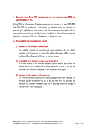Milestones of the 2010 pension reform, Time and Macroeconomic shifts.
The Example of the IKA –ETAM fund, Marianna Papamichail March 2013 page - 12 -
3. MILESTONES OF THE GREEK 2010 PENSION REFORM AND OTHER CHANGES BETWEEN 2008 AND
2010 STUDIES DUE TO TIME.
In July 2010 the reform on the Greek pension system was introduced by laws 3863/2010
and 3865/2010 on entitlements, contributions, accumulation rules and indexation of
pension rights applied to the main pension funds. At the same time, this reform led to a
substantial correction in the calculated financial evolution of the social security system
expenditure over the next 50 years. The elements of the reform were:
A. Measures bearing macroeconomic impact
i) Increase of the minimum career length:
The gradual reduction of unemployment rates particularly for the elderly
steaming from the assumed increase of the full contributory period for a pension
entitlement from 35 years to 40 years of average service.
ii) Enacted stricter disability pension awarding criteria:
A stricter revision of the rules for disability pension awards also shifted the
working horizon of a majority of disability pensioners to that of the old age
pensioners and enhanced employment rates in pre-retirement ages.
iii) Increase of the statutory retirement age:
The reform increases the statutory retirement age generally from 60 to 65. The
minimum age for retirement was set at 60. As from 2021 and onwards, the
minimum and statutory retirement ages will be adjusted in line with changes in
life expectancy every three years.
 