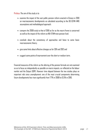 Milestones of the 2010 pension reform, Time and Macroeconomic shifts.
The Example of the IKA –ETAM fund, Marianna Papamichail March 2013 page - 2 -
Preface: The aim of this study is to
 examine the impact of the vast public pension reform enacted in Greece in 2010
on macroeconomic developments as calculated according to the DG ECFIN AWG
assumptions and methodological approach;
 compare the 2008 study to that of 2010 as far as the macro frame is concerned
as well as the impact of the reform on IKA-ETAM main pension fund;
 conclude about the consistency of approaches and liaise to some basic
macroeconomic theory;
 give some hints about effective changes as for 2011 and 2012 and
 suggest some points of improvement over the short or medium term.
Financial measures of the reform as the altering of the pension formula are not examined
so as to focus as independently as possible on macro impacts, as reflected on the labour
market and the Output (GDP). However time elapsed between the two studies plays an
important role since unemployment; one of the most crucial components determining
future developments has risen significantly from 7.7% in 2008 to 12.5% in 2010.
 