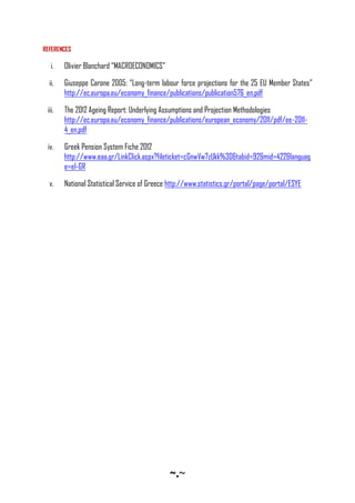 ~•~
REFERENCES
i. Olivier Blanchard “MACROECONOMICS”
ii. Giuseppe Carone 2005: “Long-term labour force projections for the 25 EU Member States”
http://ec.europa.eu/economy_finance/publications/publication576_en.pdf
iii. The 2012 Ageing Report: Underlying Assumptions and Projection Methodologies
http://ec.europa.eu/economy_finance/publications/european_economy/2011/pdf/ee-2011-
4_en.pdf
iv. Greek Pension System Fiche 2012
http://www.eaa.gr/LinkClick.aspx?fileticket=cGnwVw7zUkk%3D&tabid=92&mid=422&languag
e=el-GR
v. National Statistical Service of Greece http://www.statistics.gr/portal/page/portal/ESYE
 