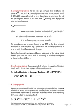 Milestones of the 2010 pension reform, Time and Macroeconomic shifts.
The Example of the IKA –ETAM fund, Marianna Papamichail March 2013 page - 7 -
D. Unemployment projections: They are based upon year 2010 (base year) by age and
gender u2010
a,g , the total ut
total unemployment rate assumed for the projection period,
t=2011 to 2060, according to targets of the EU (Lisbon Scenario, Convergence etc.) and
the age and gender structure of the Labour Force, lt
a,g according to LS/LF projections
described in previous points.
ut
a,g =
where is the share of the age and gender specific LFa,g over the total LF
ut
a,g is the unemployment rate in age a, gender g, in period t;
is the total unemployment rate (target) in period t;
The unemployment rate structure observed in year 2010 is thus kept unchanged
throughout the projection period. Age/ gender values are adjusted proportionately in
order to satisfy the total unemployment rate target.
So significant changes in unemployment between basis years -for the case of Greece
between years 2008 and 2010 - result to the altering of the whole unemployment
projection, for the next 50 years.
D. Employment projections: The unemployment rate refers to the population of the labour
supply, which is the sum of the employed and unemployed population.
So Employed Population + Unemployed Population = LS = ER*POP+UR*LS
ER*POP = LS *(1-UR) ER =
E. Output projections:
By using a standard specification of the Cobb-Douglas production function framework
with constant returns to scale, potential GDP can be expressed formally as total output
represented by a combination of factor inputs multiplied with total factor productivity
(TFP), which embeds the technological level.
Y = TFP *Lβ
*K 1-β
= (TFP 1/β
*L) β
* K 1-β
= (E*L)β
*K 1-β
 