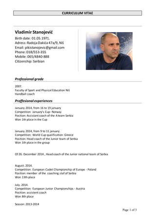 Page 1 of 3
CURRICULUM VITAE
Vladimir Stanojević
Birth date: 01.05.1971.
Adress: Radoja Dakića47a/9, Niš
Email: pikistanojevic@gmail.com
Phone: 018/553-355
Mobile: 065/4840-888
Citizenship: Serbian
Professional grade
2007.
Faculty of Sport and Physical Education Niš
Handball coach
Proffesional experiences
January 2014, from 16 to 19 january
Competition: January’s Cup- Norway
Position: Assistant coach of the A team Serbia
Won 1th place in the Cup
January 2014, from 9 to 11 january.
Competition: World Cup qualification- Greece
Position: Head coach of the Junior team of Serbia
Won 1th place in the group
Of 26. December 2014 , Head coach of the Junior national team of Serbia
August. 2014.
Competition: European Cadet Championship of Europe - Poland
Position: member of the coaching staf of Serbia
Won 13th place
July. 2014.
Competition: European Junior Championships - Austria
Position: assistent coach
Won 8th place
Season: 2013-2014
 