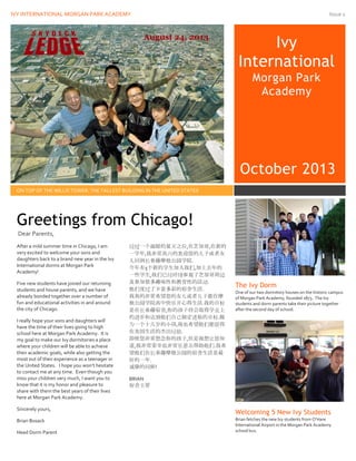 IVY INTERNATIONAL MORGAN PARK ACADEMY Issue 1
Ivy
International
Morgan Park
Academy
October 2013
ON TOP OF THE WILLIS TOWER: THE TALLEST BUILDING IN THE UNITED STATES
After a mild summer time in Chicago, I am
very excited to welcome your sons and
daughters back to a brand new year in the Ivy
International dorms at Morgan Park
Academy!
Five new students have joined our returning
students and house parents, and we have
already bonded together over a number of
fun and educational activities in and around
the city of Chicago.
I really hope your sons and daughters will
have the time of their lives going to high
school here at Morgan Park Academy. It is
my goal to make our Ivy dormitories a place
where your children will be able to achieve
their academic goals, while also getting the
most out of their experience as a teenager in
the United States. I hope you won’t hesitate
to contact me at any time. Even though you
miss your children very much, I want you to
know that it is my honor and pleasure to
share with them the best years of their lives
here at Morgan Park Academy.
Sincerely yours,
Brian Bosack
Head Dorm Parent
经过一个温暖的夏天之后,在芝加哥,在新的
一学年,我非常高兴的欢迎您的儿子或者女
儿回到长春藤摩根公园学院.
今年有5个新的学生加入我们,加上去年的
一些学生,我们已经环绕参观了芝加哥周边
及参加很多趣味性和教育性的活动.
他们度过了丰富多彩的宿舍生活.
我真的非常希望您的女儿或者儿子能在摩
根公园学院高中快乐开心得生活.我的目标
是在长春藤宿舍,你的孩子将会取得学业上
的进步和达到他们自己制定进取的目标.做
为一个十几岁的小孩,我也希望他们能获得
在美国生活的杰出经验.
即使您非常想念你的孩子,但是我想让您知
道,我非常荣幸也非常乐意去帮助他们.我希
望他们在长春藤摩根公园的宿舍生活是最
好的一年.
诚挚的问候!
BRIAN
宿舍主管
The Ivy Dorm
One of our two dormitory houses on the historic campus
of Morgan Park Academy, founded 1873. The Ivy
students and dorm parents take their picture together
after the second day of school.
Welcoming 5 New Ivy Students
Brian fetches the new Ivy students from O’Hare
International Airport in the Morgan Park Academy
school bus.
Greetings from Chicago!
Dear Parents,
 