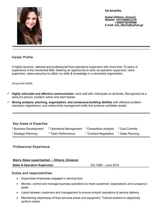 Career Profile
A highly dynamic, talented and professional food operations supervisor with more than 10 years of
experience in the mentioned field. Seeking an opportunity to work as operation supervisor, store
supervisor, sales executive to utilize my skills & knowledge in a renowned organization.
Acquired skills
 Highly articulate and effective communicator; work well with individuals on all levels, Recognized as a
resource person, problem solver and team leader.
 Strong analysis, planning, organization, and consensus-building abilities with effective problem
resolution negotiations, and relationship management skills that produce verifiable results.
Key Areas of Expertise
* Business Development * Operations Management * Competitive Analysis * Cost Controls
* Strategic Planning * Team Performance * Contract Negotiation * Sales Planning
Professional Experience:
Metro Abee supermarket – Athens (Greece)
Sales & Operation Supervisor Oct 1999 – June 2014
Duties and responsibilities:
• Supervised employees engaged in serving food.
• Monitor, control and manage business operations to meet customers’ expectations and company’s
goals.
• Liaise between customers and management to ensure smooth operations & service delivery.
• Maintaining cleanliness of food services areas and equipment. Trained workers to objectively
perform duties.
Zoi boudrika
Dubai-[Athens, Greece]
Mobile: +971568451270
+30697)3076486
E-mail: zoe_liberis@yahoo.gr
 