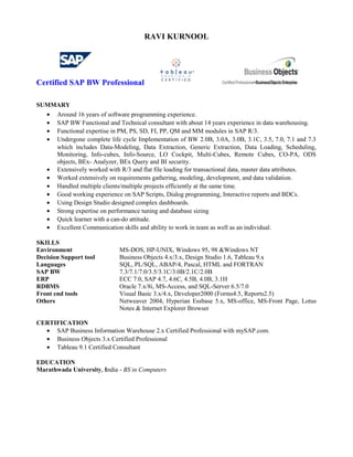 RAVI KURNOOL
Certified SAP BW Professional
SUMMARY
• Around 16 years of software programming experience.
• SAP BW Functional and Technical consultant with about 14 years experience in data warehousing.
• Functional expertise in PM, PS, SD, FI, PP, QM and MM modules in SAP R/3.
• Undergone complete life cycle Implementation of BW 2.0B, 3.0A, 3.0B, 3.1C, 3.5, 7.0, 7.1 and 7.3
which includes Data-Modeling, Data Extraction, Generic Extraction, Data Loading, Scheduling,
Monitoring, Info-cubes, Info-Source, LO Cockpit, Multi-Cubes, Remote Cubes, CO-PA, ODS
objects, BEx- Analyzer, BEx Query and BI security.
• Extensively worked with R/3 and flat file loading for transactional data, master data attributes.
• Worked extensively on requirements gathering, modeling, development, and data validation.
• Handled multiple clients/multiple projects efficiently at the same time.
• Good working experience on SAP Scripts, Dialog programming, Interactive reports and BDCs.
• Using Design Studio designed complex dashboards.
• Strong expertise on performance tuning and database sizing
• Quick learner with a can-do attitude.
• Excellent Communication skills and ability to work in team as well as an individual.
SKILLS
Environment MS-DOS, HP-UNIX, Windows 95, 98 &Windows NT
Decision Support tool Business Objects 4.x/3.x, Design Studio 1.6, Tableau 9.x
Languages SQL, PL/SQL, ABAP/4, Pascal, HTML and FORTRAN
SAP BW 7.3/7.1/7.0/3.5/3.1C/3.0B/2.1C/2.0B
ERP ECC 7.0, SAP 4.7, 4.6C, 4.5B, 4.0B, 3.1H
RDBMS Oracle 7.x/8i, MS-Access, and SQL-Server 6.5/7.0
Front end tools Visual Basic 3.x/4.x, Developer2000 (Forms4.5, Reports2.5)
Others Netweaver 2004, Hyperian Essbase 5.x, MS-office, MS-Front Page, Lotus
Notes & Internet Explorer Browser
CERTIFICATION
• SAP Business Information Warehouse 2.x Certified Professional with mySAP.com.
• Business Objects 3.x Certified Professional
• Tableau 9.1 Certified Consultant
EDUCATION
Marathwada University, India - BS in Computers
 