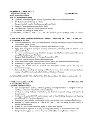 PROFESSIONAL EXPERIENCE
Lehigh Hanson, Irving, TX Aug’ 15 to Present
Design Studio/BI Architect
RailCar/Customer Profitability
• Conducted workshops to gather business requirements for Railcar Customer Profitability
• Proof of concept with the help of Tableau
• Designed multiple complex Dashboards using Design Studio
• Designed Popup dashboards using Design Studio
• Used Virtual key figures to calculate the moving average
• Conducted user training on Design Studio
ENVIRONMENT: SAP BW 7.3, SAP ECC 6.x, JDE, JWS, Business Ojects 4.0, Design Studio 1.6, Tableau
9.x
Avantor Performance Material (Pharmacetical Company), Center Vally, PA Jan’ 13 to Junly 2015
BI Team Lead/Sr. Architect
• involved in all phases of a life cycle implementation, including development of specifications, design,
configuration, testing, go-live
• Translated complex Functional Specifications to detail Technical Designs
• Apply data management techniques including compression, partitioning and data deletion to all
applicable BI objects
• Developed complex queries using BEx Query Designer and Bobj Webi and broadcasted the reports
using BEx Broadcaster and Bobj Webi.
• Designed the Cube and Queries for Netsales Forecast from BPC
• Developed creative solutions for complex enhancements.
• Acted as a technical lead in the design, development, testing and implementation of technology
• Supported SAP nightly batch processes using Process chains
• Engaged the BASIS team to establish the appropriate security model for any new
enhancements/changes,
• Supported the on-boarding and training of BW Power Users. This includes providing technical
training of key BW toolsets such as Bobj Webi and BEx Query Designer.
ENVIRONMENT: SAP BW 7.0/7.1, SAP ECC 6.x, BPC, Business Ojects 4.0, Qlikview, Analysis office 1.4.
VWR International, Radnor, PA Dec’ 11 to Dec’ 2013
BI Team Lead/Sr. Architect
Eagle SAP NA Implementation
• Lead in requirements analysis, definition, planning and implementation of enterprise wide data
warehouse solution for entire North America and Europe
• Involved in writing technical specifications, Development, Technical testing, Code review &
Documentation
• Involved in all levels of BI/BW implementation such as Data Modeling, Extraction and Reporting
using BEx and Web Application Designer.
• Extensively worked with the transformation routines, start routine, expert routines and end routines
• Released vey complex solutions in FI-AR/AP/GL, SD, PP, MM, Purchasing and cross modules to
around 2000 active users
• Worked on Open Hub environment to deploy BI data to other systems
• Implemented well organized BI security including report bursting to internal and external users
• Post production support, and resolved BIA issues and fixed the missing Indexes of the cubes.
 