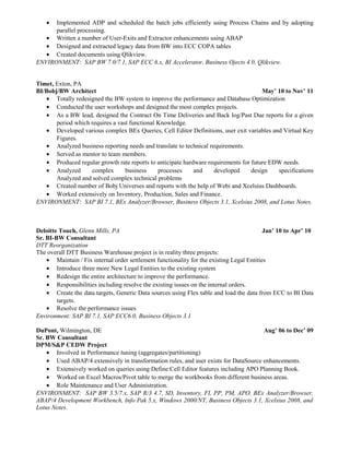 • Implemented ADP and scheduled the batch jobs efficiently using Process Chains and by adopting
parallel processing.
• Written a number of User-Exits and Extractor enhancements using ABAP
• Designed and extracted legacy data from BW into ECC COPA tables
• Created documents using Qlikview.
ENVIRONMENT: SAP BW 7.0/7.1, SAP ECC 6.x, BI Accelerator, Business Ojects 4.0, Qlikview.
Timet, Exton, PA
BI/Bobj/BW Architect May’ 10 to Nov’ 11
• Totally redesigned the BW system to improve the performance and Database Optimization
• Conducted the user workshops and designed the most complex projects.
• As a BW lead, designed the Contract On Time Deliveries and Back log/Past Due reports for a given
period which requires a vast functional Knowledge.
• Developed various complex BEx Queries, Cell Editor Definitions, user exit variables and Virtual Key
Figures.
• Analyzed business reporting needs and translate to technical requirements.
• Served as mentor to team members.
• Produced regular growth rate reports to anticipate hardware requirements for future EDW needs.
• Analyzed complex business processes and developed design specifications
Analyzed and solved complex technical problems
• Created number of Bobj Universes and reports with the help of Webi and Xcelsius Dashboards.
• Worked extensively on Inventory, Production, Sales and Finance.
ENVIRONMENT: SAP BI 7.1, BEx Analyzer/Browser, Business Objects 3.1, Xcelsius 2008, and Lotus Notes.
Deloitte Touch, Glenn Mills, PA Jan’ 10 to Apr’ 10
Sr. BI-BW Consultant
DTT Reorganization
The overall DTT Business Warehouse project is in reality three projects:
• Maintain / Fix internal order settlement functionality for the existing Legal Entities
• Introduce three more New Legal Entities to the existing system
• Redesign the entire architecture to improve the performance.
• Responsibilities including resolve the existing issues on the internal orders.
• Create the data targets, Generic Data sources using Flex table and load the data from ECC to BI Data
targets.
• Resolve the performance issues
Environment: SAP BI 7.1, SAP ECC6.0, Business Objects 3.1
DuPont, Wilmington, DE Aug’ 06 to Dec’ 09
Sr. BW Consultant
DPM/S&P CEDW Project
• Involved in Performance tuning (aggregates/partitioning)
• Used ABAP/4 extensively in transformation rules, and user exists for DataSource enhancements.
• Extensively worked on queries using Define Cell Editor features including APO Planning Book.
• Worked on Excel Macros/Pivot table to merge the workbooks from different business areas.
• Role Maintenance and User Administration.
ENVIRONMENT: SAP BW 3.5/7.x, SAP R/3 4.7, SD, Inventory, FI, PP, PM, APO, BEx Analyzer/Browser,
ABAP/4 Development Workbench, Info Pak 5.x, Windows 2000/NT, Business Objects 3.1, Xcelsius 2008, and
Lotus Notes.
 