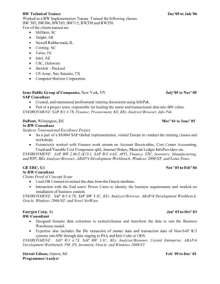BW Technical Trainer Dec’05 to July’06
Worked as a BW Implementation Trainer. Trained the following classes.
BW 305, BW306, BW310, BW315, BW330 and BW350.
Few of the clients trained are
• Milliken, SC
• Delphi, MI
• Newell Rubbermaid, IL
• Corning, NC
• Valeo, IN
• Intel, AZ
• CSC, Delaware
• Hewlett – Packard
• US Army, San Antonio, TX
• Computer Horizon Corporation
Inter Public Group of Companies, New York, NY July’05 to Nov’ 05
SAP Consultant
• Created, and maintained professional training documents using InfoPak.
• Part of a project team, responsible for loading the mater and transactional data into BW cubes.
ENVIRONMENT: SAP R/3 4.7X, Finance, Procurement, SD, BEx Analyzer/Browser, Info Pak.
DuPont, Wilmington, DE Mar’ 04 to June’ 05
Sr.BW Consultant
Surfaces Transnational Excellence Project
• As a part of a $100M SAP Global implementation, visited Europe to conduct the training classes and
workshops.
• Extensively worked with Finance work stream on Account Receivables, Cost Center Accounting,
Fixed and Variable Cost Component split, Internal Orders, Material Ledger InfoProviders etc.
ENVIRONMENT: SAP BW 2.0b/2.1C/3.1, SAP R/3 4.6X, APO, Finance, STC, Inventory, Manufacturing,
and RTP, BEx Analyzer/Browser, ABAP/4 Development Workbench, Windows 2000/NT, and Lotus Notes.
GE ERC, KS Nov’ 03 to Feb’ 04
Sr.BW Consultant
Claims Proof of Concept Scope
• Used DB Connect to extract the data from the Oracle database.
• Interaction with the End users/ Power Users to identity the business requirements and worked on
installation of business content.
ENVIRONMENT: SAP R/3 4.7X, SAP BW 3.1C, BEx Analyzer/Browser, ABAP/4 Development Workbench,
Oracle, Windows 2000/NT, and Novel NetWare.
Energen Corp, AL Jan’ 03 to Oct’ 03
BW Consultant
• Designed Generic data extractors to extract/cleanse and transform the data to suit the Business
Warehouse model.
• Expertise also includes flat file extraction of master data and transaction data of Non-SAP R/3
systems into BW through data staging to PSA and Info Cube or ODS.
ENVIRONMENT: SAP R/3 4.7X, SAP BW 3.1C, BEx Analyzer/Browser, Crystal Enterprise, ABAP/4
Development Workbench, PM, PS, Inventory, Oracle, and Windows 2000/NT
Detroit Edison, Detroit, MI Feb’ 99 to Dec’ 02
Programmer/Analyst
 