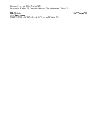 Customer Service and Billing System (CSB)
Environment: Windows NT, Oracle 8.0, Developer 2000, and Business Objects 4.1.5
TELCO, India Sep’ 97 to Jan’ 99
ABAP Programmer
ENVIRONMENT: SAP 3.1H, ABAP/4, SAP Script, and Windows NT.
 