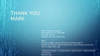 THANK YOU
MARK
From: Stephane Gauthier
Sent: April-02-15 10:46 AM
To: Mark Yousse
fSubject: RE: Your Easter Gift
Mark;
You are a GOD, I will forward you an Easter egg !!!!
Thanks for all your help my good man, you’re doing a great job.
Have a stupendous day
_____________________________________________________________________
Stéphane Gauthier | Coordonnateur administratif / Administrative
coordinator
Montréal QC.
 