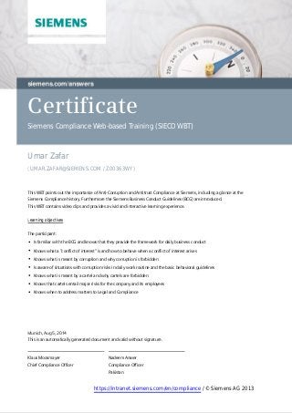 Certificate
Siemens Compliance Web-based Training (SIECO WBT)
Umar Zafar
(UMAR.ZAFAR@SIEMENS.COM / Z00363WY)
 
This WBT points out the importance of Anti-Corruption and Antitrust Compliance at Siemens, including a glance at the
Siemens Compliance history. Furthermore the Siemens Business Conduct Guidelines (BCG) are introduced.
This WBT contains video clips and provides a vivid and interactive learning experience.
 
Learning objectives
 
The participant:
Is familiar with the BCG and knows that they provide the framework for daily business conduct
Knows what a "conflict of interest" is and how to behave when a conflict of interest arises
Knows what is meant by corruption and why corruption is forbidden
Is aware of situations with corruption risks in daily work routine and the basic behavioral guidelines   
Knows what is meant by a cartel and why cartels are forbidden
Knows that cartels entail major risks for the company and its employees
Knows when to address matters to Legal and Compliance
 
Nadeem Anwer
Compliance Officer
Pakistan
Klaus Moosmayer
Chief Compliance Officer
 
Munich, Aug 5, 2014
This is an automatically generated document and valid without signature.
 
https://intranet.siemens.com/en/compliance / © Siemens AG 2013
 