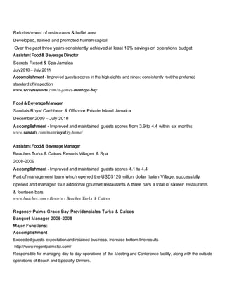 Refurbishment of restaurants & buffet area
Developed, trained and promoted human capital
Over the past three years consistently achieved at least 10% savings on operations budget
Assistant Food & Beverage Director
Secrets Resort & Spa Jamaica
July2010 – July 2011
Accomplishment - Improved guests scores in the high eights and nines; consistently met the preferred
standard of inspection
www.secretsresorts.com/st-james-montego-bay
Food & Beverage Manager
Sandals Royal Caribbean & Offshore Private Island Jamaica
December 2009 – July 2010
Accomplishment - Improved and maintained guests scores from 3.9 to 4.4 within six months
www.sandals.com/main/royal/rj-home/
Assistant Food & Beverage Manager
Beaches Turks & Caicos Resorts Villages & Spa
2008-2009
Accomplishment - Improved and maintained guests scores 4.1 to 4.4
Part of management team which opened the USD$120 million dollar Italian Village; successfully
opened and managed four additional gourmet restaurants & three bars a total of sixteen restaurants
& fourteen bars
www.beaches.com › Resorts › Beaches Turks & Caicos
Regency Palms Grace Bay Providenciales Turks & Caicos
Banquet Manager 2008-2008
Major Functions:
Accomplishment
Exceeded guests expectation and retained business, increase bottom line results
http://www.regentpalmstci.com/
Responsible for managing day to day operations of the Meeting and Conference facility, along with the outside
operations of Beach and Specialty Dinners.
 