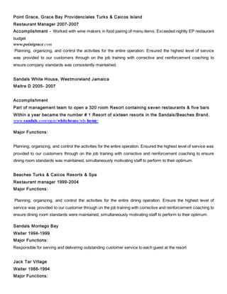 Point Grace, Grace Bay Providenciales Turks & Caicos Island
Restaurant Manager 2007-2007
Accomplishment - Worked with wine makers in food pairing of menu items; Exceeded nightly EP restaurant
budget
www.pointgrace.com
Planning, organizing, and control the activities for the entire operation. Ensured the highest level of service
was provided to our customers through on the job training with corrective and reinforcement coaching to
ensure company standards was consistently maintained.
Sandals White House, Westmoreland Jamaica
Maitre D 2005- 2007
Accomplishment
Part of management team to open a 320 room Resort containing seven restaurants & five bars
Within a year became the number # 1 Resort of sixteen resorts in the Sandals/Beaches Brand.
www.sandals.com/main/whitehouse/wh-home/
Major Functions:
Planning, organizing, and control the activities for the entire operation. Ensured the highest level of service was
provided to our customers through on the job training with corrective and reinforcement coaching to ensure
dining room standards was maintained, simultaneously motivating staff to perform to their optimum.
Beaches Turks & Caicos Resorts & Spa
Restaurant manager 1999-2004
Major Functions:
Planning, organizing, and control the activities for the entire dining operation. Ensure the highest level of
service was provided to our customer through on the job training with corrective and reinforcement coaching to
ensure dining room standards were maintained, simultaneously motivating staff to perform to their optimum.
Sandals Montego Bay
Waiter 1994-1999
Major Functions:
Responsible for serving and delivering outstanding customer service to each guest at the resort
Jack Tar Village
Waiter 1988-1994
Major Functions:
 