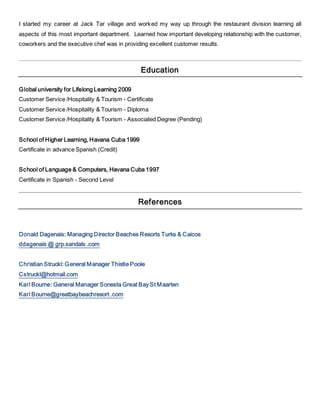 I started my career at Jack Tar village and worked my way up through the restaurant division learning all
aspects of this most important department. Learned how important developing relationship with the customer,
coworkers and the executive chef was in providing excellent customer results.
Education
Global university for Lifelong Learning 2009
Customer Service /Hospitality & Tourism - Certificate
Customer Service /Hospitality & Tourism - Diploma
Customer Service /Hospitality & Tourism - Associated Degree (Pending)
School of Higher Learning, Havana Cuba 1999
Certificate in advance Spanish (Credit)
School of Language & Computers, Havana Cuba 1997
Certificate in Spanish - Second Level
References
Donald Dagenais: Managing Director Beaches Resorts Turks & Caicos
ddagenais @ grp.sandals .com
Christian Struckl: General Manager Thistle Poole
Cstruckl@hotmail.com
Karl Bourne: General Manager Sonesta Great Bay St Maarten
Karl Bourne@greatbaybeachresort .com
 