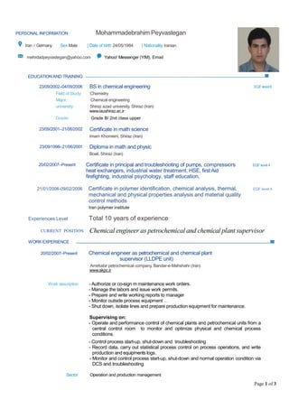 Page 1 of 3
EDUCATION AND TRAINING
23/09/2002–04/09/2006 BS in chemical engineering EQF level 6
Field of Study: Chemistry
Major: Chemical engineering
university: Shiraz azad university, Shiraz (Iran)
www.iaushiraz.ac.ir
Grade: Grade B/ 2nd class upper
23/09/2001–21/06/2002 Certificate in math science
Imam Khomeini, Shiraz (Iran)
23/09/1998–21/06/2001 Diploma in math and physic
Boali, Shiraz (Iran)
20/02/2007–Present Certificate in principal and troubleshooting of pumps, compressors
heat exchangers, industrial water treatment, HSE, first Aid
firefighting, industrial psychology, staff education,
ors EQF level 4
21/01/2006-09/02/2006 Certificate in polymer identification, chemical analysis, thermal, EQF level 4
mechanical and physical properties analysis and material quality
control methods
Iran polymer institute
Experiences Level Total 10 years of experience
CURRENT POSITION Chemical engineer as petrochemical and chemical plant supervisor
WORK EXPERIENCE
20/02/2007–Present Chemical engineer as petrochemical and chemical plant
supervisor (LLDPE unit)
Amirkabir petrochemical company, Bandar-e-Mahshahr (Iran)
www.akpc.ir
Work description - Authorize or co-sign m maintenance work orders.
- Manage the labors and issue work permits.
- Prepare and write working reports to manager
- Monitor outside process equipment ..
- Shut down, isolate lines and prepare production equipment for maintenance.
Supervising on:
- Operate and performance control of chemical plants and petrochemical units from a
central control room to monitor and optimize physical and chemical process
conditions.
- Control process start-up, shut-down and troubleshooting
- Record data, carry out statistical process control on process operations, and write
production and equipments logs.
- Monitor and control process start-up, shut-down and normal operation condition via
DCS and troubleshooting.
Sector Operation and production management
PERSONAL INFORMATION Mohammadebrahim Peyvastegan
Iran / Germany Sex Male | Date of birth 24/05/1984 | Nationality Iranian
mehrdadpeyvastegan@yahoo.com Yahoo! Messenger (YIM), Email
 
