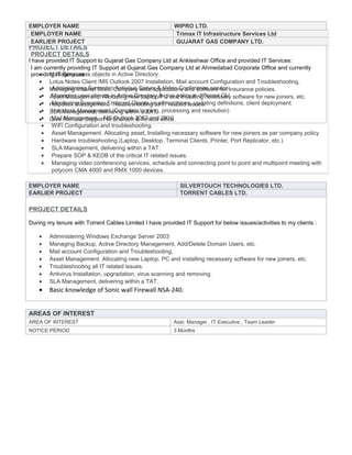 EMPLOYER NAME WIPRO LTD.
EARLIER PROJECT GUJARAT GAS COMPANY LTD.
PROJECT DETAILS
I have provided IT Support to Gujarat Gas Company Ltd at Ankleshwar Office and provided IT Services:
• Managing users objects in Active Directory.
• Lotus Notes Client /MS Outlook 2007 Installation, Mail account Configuration and Troubleshooting,
• Managing Intranet Sites, Company wide applications and Software for Insurance policies.
• Asset Management. Allocating new Laptop/PC and Installing necessary software for new joiners, etc.
• Helpdesk Management, Troubleshooting all IT related issues.
• SLA Management, delivering within a TAT.
• Give Remote Support to Bharuch & Amboli office.
EMPLOYER NAME SILVERTOUCH TECHNOLOGIES LTD.
EARLIER PROJECT TORRENT CABLES LTD.
PROJECT DETAILS
During my tenure with Torrent Cables Limited I have provided IT Support for below issues/activities to my clients :
• Administering Windows Exchange Server 2003
• Managing Backup, Active Directory Management, Add/Delete Domain Users, etc.
• Mail account Configuration and Troubleshooting,
• Asset Management. Allocating new Laptop, PC and installing necessary software for new joiners, etc.
• Troubleshooting all IT related issues.
• Antivirus Installation, upgradation, virus scanning and removing.
• SLA Management, delivering within a TAT.
• Basic knowledge of Sonic wall Firewall NSA-240.
AREAS OF INTEREST
AREA OF INTEREST Asst. Manager , IT Executive , Team Leader
NOTICE PERIOD 3 Months
EMPLOYER NAME Trimax IT Infrastructure Services Ltd
EARLIER PROJECT GUJARAT GAS COMPANY LTD.
PROJECT DETAILS
I am currently providing IT Support at Gujarat Gas Company Ltd at Ahmedabad Corporate Office and currently
providing IT Services :
• Administering Symantec Antivirus Server & Video Conference service.
• Managing user objects in Active Directory & give policy in different OU.
• Monitoring Symantec Endpoint Clients on all machines, updating definitions, client deployment.
• Helpdesk Management (Complain logging, processing and resolution)
• Mail Management – MS Outlook 2007 and 2010
• WiFi Configuration and troubleshooting.
• Asset Management. Allocating asset, Installing necessary software for new joiners as per company policy
• Hardware troubleshooting (Laptop, Desktop, Terminal Clients, Printer, Port Replicator, etc.)
• SLA Management, delivering within a TAT.
• Prepare SOP & KEDB of the critical IT related issues.
• Managing video conferencing services, schedule and connecting point to point and multipoint meeting with
polycom CMA 4000 and RMX 1000 devices.
 