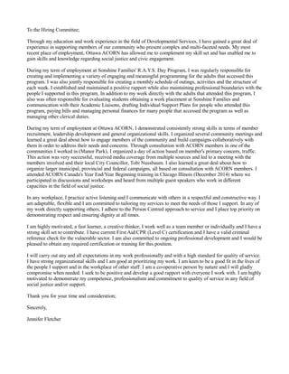 To the Hiring Committee;
Through my education and work experience in the field of Developmental Services, I have gained a great deal of
experience in supporting members of our community who present complex and multi-faceted needs. My most
recent place of employment, Ottawa ACORN has allowed me to complement my skill set and has enabled me to
gain skills and knowledge regarding social justice and civic engagement.
During my term of employment at Sonshine Families' R.A.Y.S. Day Program, I was regularly responsible for
creating and implementing a variety of engaging and meaningful programming for the adults that accessed this
program. I was also jointly responsible for creating a monthly schedule of outings, activities and the structure of
each week. I established and maintained a positive rapport while also maintaining professional boundaries with the
people I supported in this program. In addition to my work directly with the adults that attended this program, I
also was often responsible for evaluating students obtaining a work placement at Sonshine Families and
communication with their Academic Liaisons, drafting Individual Support Plans for people who attended this
program, paying bills and managing personal finances for many people that accessed the program as well as
managing other clerical duties.
During my term of employment at Ottawa ACORN, I demonstrated consistently strong skills in terms of member
recruitment, leadership development and general organizational skills. I organized several community meetings and
learned a great deal about how to engage members of the community and build campaigns collaboratively with
them in order to address their needs and concerns. Through consultation with ACORN members in one of the
communities I worked in (Manor Park), I organized a day of action based on member's primary concern, traffic.
This action was very successful, received media coverage from multiple sources and led to a meeting with the
members involved and their local City Councillor, Tobi Nussbaum. I also learned a great deal about how to
organize larger municipal, provincial and federal campaigns, all based on consultation with ACORN members. I
attended ACORN Canada's Year End/Year Beginning training in Chicago Illinois (December 2014) where we
participated in discussions and workshops and heard from multiple guest speakers who work in different
capacities in the field of social justice.
In any workplace, I practice active listening and I communicate with others in a respectful and constructive way. I
am adaptable, flexible and I am committed to tailoring my services to meet the needs of those I support. In any of
my work directly supporting others, I adhere to the Person Centred approach to service and I place top priority on
demonstrating respect and ensuring dignity at all times.
I am highly motivated, a fast learner, a creative thinker, I work well as a team member or individually and I have a
strong skill set to contribute. I have current First Aid/CPR (Level C) certification and I have a valid criminal
reference check for the vulnerable sector. I am also committed to ongoing professional development and I would be
pleased to obtain any required certification or training for this position.
I will carry out any and all expectations in my work professionally and with a high standard for quality of service.
I have strong organizational skills and I am good at prioritizing my work. I am keen to be a good fit in the lives of
the people I support and in the workplace of other staff. I am a co-operative person by nature and I will gladly
compromise when needed. I seek to be positive and develop a good rapport with everyone I work with. I am highly
motivated to demonstrate my competence, professionalism and commitment to quality of service in any field of
social justice and/or support.
Thank you for your time and consideration;
Sincerely,
Jennifer Fletcher
 