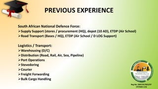 Reg No: 2007/017822/07
(TETA04-115)
PREVIOUS EXPERIENCE
South African National Defence Force:
Supply Support (stores / procurement (HQ), depot (10 AD), ETDP (Air School)
Road Transport (Bases / HQ), ETDP (Air School / D LOG Support)
Logistics / Transport:
Warehousing (D/C)
Distribution (Road, Rail, Air, Sea, Pipeline)
Port Operations
Stevedoring
Courier
Freight Forwarding
Bulk Cargo Handling
 