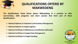 Reg No: 2007/017822/07
(TETA04-115)
QUALIFICATIONS OFFERD BY
MAKWEDENG
The Qualifications listed below places Makwedeng in a position to offer
Learnerships, skills programs and short courses that form part of these
Qualifications:
 National Diploma in Production and Inventory Management.
 National Diploma in Freight Logistics.
 National Certificate in Maintenance Coordination (Merseta).
 National Certificate in Supply Chain Management.
 National Certificate in Freight Handling.
 
