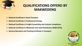 Reg No: 2007/017822/07
(TETA04-115)
 National Certificate in Road Transport.
 National Certificate in Professional Driving.
 National Certificate in Freight Forwarding and Customs Compliance.
 National Certificate in Wholesale and retail Distribution (W&R SETA).
 General Education and Training Certificate in Transport.
QUALIFICATIONS OFFERD BY
MAKWEDENG
 