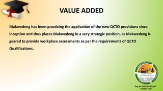 Reg No: 2007/017822/07
(TETA04-115)
VALUE ADDED
Makwedeng has been practicing the application of the new QCTO provisions since
inception and thus places Makwedeng in a very strategic position, as Makwedeng is
geared to provide workplace assessments as per the requirements of QCTO
Qualifications.
 