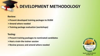 Reg No: 2007/017822/07
(TETA04-115)
DEVELOPMENT METHODOLOGY
Review:
Present developed training packages to DLRM
Amend where needed
Training package evaluation (workshops)
Testing:
Present training packages to nominated candidates
Host a train the trainer session
Review process and amend where needed
 