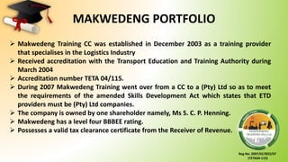 Reg No: 2007/017822/07
(TETA04-115)
MAKWEDENG PORTFOLIO
 Makwedeng Training CC was established in December 2003 as a training provider
that specialises in the Logistics Industry
 Received accreditation with the Transport Education and Training Authority during
March 2004
 Accreditation number TETA 04/115.
 During 2007 Makwedeng Training went over from a CC to a (Pty) Ltd so as to meet
the requirements of the amended Skills Development Act which states that ETD
providers must be (Pty) Ltd companies.
 The company is owned by one shareholder namely, Ms S. C. P. Henning.
 Makwedeng has a level four BBBEE rating.
 Possesses a valid tax clearance certificate from the Receiver of Revenue.
 