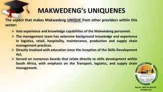 Reg No: 2007/017822/07
(TETA04-115)
MAKWEDENG’S UNIQUENES
The aspect that makes Makwedeng UNIQUE from other providers within this
sector:
 Vast experience and knowledge capabilities of the Makwedeng personnel.
 The management team has extensive background knowledge and experience
in logistics, retail, hospitality, maintenance, production and supply chain
management practices.
 Directly involved with education since the inception of the Skills Development
Act,
 Served on numerous boards that relate directly to skills development within
South Africa, with emphasis on the Transport, logistics, and supply chain
management.
 