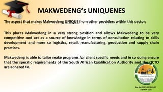 Reg No: 2007/017822/07
(TETA04-115)
MAKWEDENG’S UNIQUENES
The aspect that makes Makwedeng UNIQUE from other providers within this sector:
This places Makwedeng in a very strong position and allows Makwedeng to be very
competitive and act as a source of knowledge in terms of consultation relating to skills
development and more so logistics, retail, manufacturing, production and supply chain
practices.
Makwedeng is able to tailor make programs for client specific needs and in so doing ensure
that the specific requirements of the South African Qualification Authority and the QCTO
are adhered to.
 