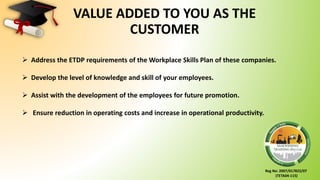 Reg No: 2007/017822/07
(TETA04-115)
VALUE ADDED TO YOU AS THE
CUSTOMER
 Address the ETDP requirements of the Workplace Skills Plan of these companies.
 Develop the level of knowledge and skill of your employees.
 Assist with the development of the employees for future promotion.
 Ensure reduction in operating costs and increase in operational productivity.
 