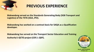 Reg No: 2007/017822/07
(TETA04-115)
PREVIOUS EXPERIENCE
Makwedeng served on the Standards Generating Body (SGB Transport and
Logistics) of the TETA (SGA, IPO).
Makwedeng has worked on a contract basis for SAQA as a Qualification
developer.
Makwedeng has served on the Transport Sector Education and Training
Authority’s QCTO project (CEP, L QDF).
 