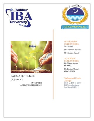 FATIMA FERTILIZER
COMPANY
INTERNSHIP
ACTIVITIES REPORT 2019
INTERNSHIP
SUPERVISORS
Mr. Arshad
Mr. Manzoor Hussain
Mr. Ghulam Rasool
ACADEMIC
SUPERVISORS
Dr. Waqar Akram
(SIBAU)
Dr. Burhan Ahmad
(IBMS, UAF)
Muhammad Umair
Zulfiqar
CMS id: 163-15-0039
BBA (Agribusiness)
2nd Batch 2015-19
 