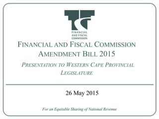 FINANCIAL AND FISCAL COMMISSION
AMENDMENT BILL 2015
PRESENTATION TO WESTERN CAPE PROVINCIAL
LEGISLATURE
For an Equitable Sharing of National Revenue
26 May 2015
 