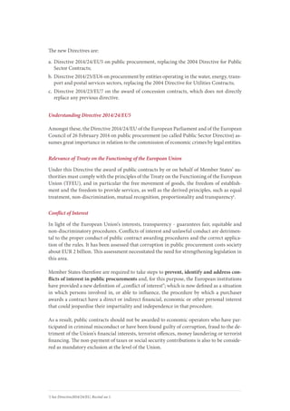The new Directives are:
a.	Directive 2014/24/EU5 on public procurement, replacing the 2004 Directive for Public
Sector Contracts;
b.	Directive 2014/25/EU6 on procurement by entities operating in the water, energy, trans-
port and postal services sectors, replacing the 2004 Directive for Utilities Contracts;
c.	Directive 2014/23/EU7 on the award of concession contracts, which does not directly
replace any previous directive.
Understanding Directive 2014/24/EU5
Amongst these, the Directive 2014/24/EU of the European Parliament and of the European
Council of 26 February 2014 on public procurement (so called Public Sector Directive) as-
sumes great importance in relation to the commission of economic crimes by legal entities.
Relevance of Treaty on the Functioning of the European Union
Under this Directive the award of public contracts by or on behalf of Member States’ au-
thorities must comply with the principles of the Treaty on the Functioning of the European
Union (TFEU), and in particular the free movement of goods, the freedom of establish-
ment and the freedom to provide services, as well as the derived principles, such as equal
treatment, non-discrimination, mutual recognition, proportionality and transparency1
.
Conflict of Interest
In light of the European Union‘s interests, transparency - guarantees fair, equitable and
non-discriminatory procedures. Conflicts of interest and unlawful conduct are detrimen-
tal to the proper conduct of public contract awarding procedures and the correct applica-
tion of the rules. It has been assessed that corruption in public procurement costs society
about EUR 2 billion. This assessment necessitated the need for strengthening legislation in
this area.
Member States therefore are required to take steps to prevent, identify and address con-
flicts of interest in public procurements and, for this purpose, the European institutions
have provided a new definition of „conflict of interest“; which is now defined as a situation
in which persons involved in, or able to influence, the procedure by which a purchaser
awards a contract have a direct or indirect financial, economic or other personal interest
that could jeopardise their impartiality and independence in that procedure.
As a result, public contracts should not be awarded to economic operators who have par-
ticipated in criminal misconduct or have been found guilty of corruption, fraud to the de-
triment of the Union’s financial interests, terrorist offences, money laundering or terrorist
financing. The non-payment of taxes or social security contributions is also to be conside-
red as mandatory exclusion at the level of the Union.
1
) See Directive2014/24/EU, Recital no 1.
 