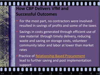 How CBP Delivers VfM and Successful OutcomesFor the most part, no contractors were involved-  resulted in savings of profits and some of the taxes   Savings in costs generated through efficient use of     raw material  through timely delivery, reducing     waste and saving on storage costs, volunteer    community labor and labor at lower than market     rates Practice of Relationship Based Procurement  lead to further saving and post implementation support
