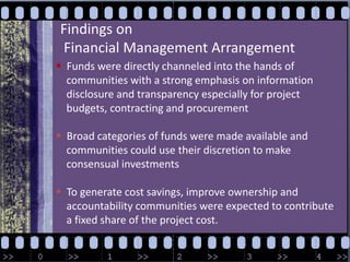 Findings on Financial Management ArrangementFunds were directly channeled into the hands of     communities with a strong emphasis on information     disclosure and transparency especially for project     budgets, contracting and procurement  Broad categories of funds were made available and     communities could use their discretion to make     consensual investments   To generate cost savings, improve ownership and     accountability communities were expected to contribute     a fixed share of the project cost.