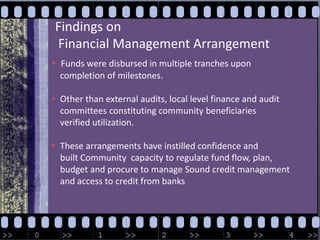 Findings onFinancial Management ArrangementFunds were disbursed in multiple tranches upon     completion of milestones.  Other than external audits, local level finance and audit     committees constituting community beneficiaries     verified utilization. These arrangements have instilled confidence and     built Community  capacity to regulate fund flow, plan,     budget and procure to manage Sound credit management     and access to credit from banks