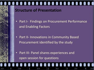 Structure of PresentationPart I-  Findings on Procurement Performance     and Enabling FactorsPart II- Innovations in Community Based     Procurement identified by the studyPart III- Panel shares experiences and     open session for questions