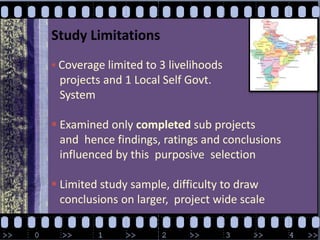 Study LimitationsCoverage limited to 3 livelihoods    projects and 1 Local Self Govt.    System Examined only completed sub projects    and  hence findings, ratings and conclusions    influenced by this  purposive  selection  Limited study sample, difficulty to draw    conclusions on larger,  project wide scale
