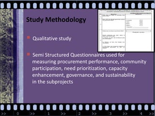 Study MethodologyQualitative studySemi Structured Questionnaires used for              measuring procurement performance, community              participation, need prioritization, capacity              enhancement, governance, and sustainability      in the subprojects