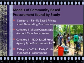 Models of Community Based Procurement found by StudyCategory I- Family Based Private asset Generating ProcurementCategory II-Village Organization Based Force Account Type ProcurementCategory III- NGO Based Procurement Support Agency Type Procurement for CDD ImplementationCategory IV-Third Party Contracted but community monitored Procurementwww.CDD detailswww.CBP details