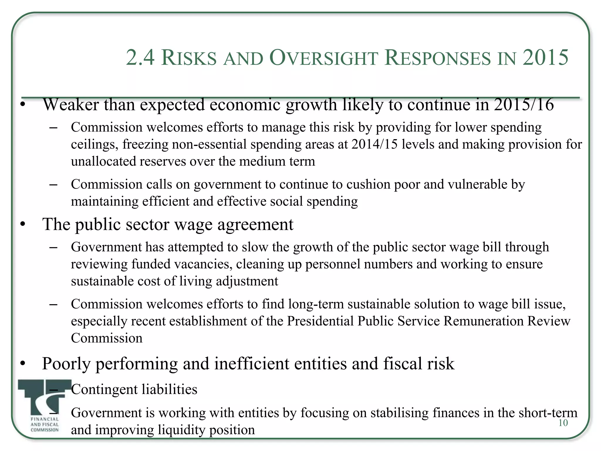2.4 RISKS AND OVERSIGHT RESPONSES IN 2015
• Weaker than expected economic growth likely to continue in 2015/16
– Commission welcomes efforts to manage this risk by providing for lower spending
ceilings, freezing non-essential spending areas at 2014/15 levels and making provision for
unallocated reserves over the medium term
– Commission calls on government to continue to cushion poor and vulnerable by
maintaining efficient and effective social spending
• The public sector wage agreement
– Government has attempted to slow the growth of the public sector wage bill through
reviewing funded vacancies, cleaning up personnel numbers and working to ensure
sustainable cost of living adjustment
– Commission welcomes efforts to find long-term sustainable solution to wage bill issue,
especially recent establishment of the Presidential Public Service Remuneration Review
Commission
• Poorly performing and inefficient entities and fiscal risk
– Contingent liabilities
– Government is working with entities by focusing on stabilising finances in the short-term
and improving liquidity position
10
 